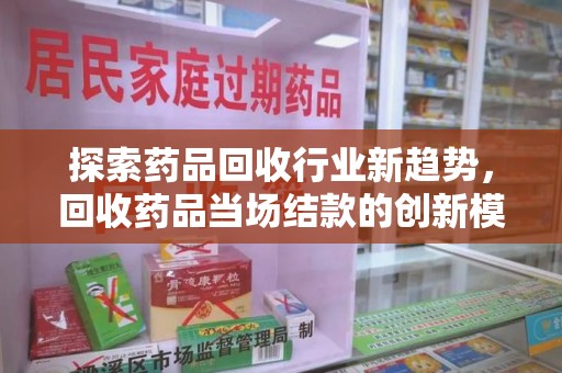 阜阳探索药品回收行业新趋势，回收药品当场结款的创新模式