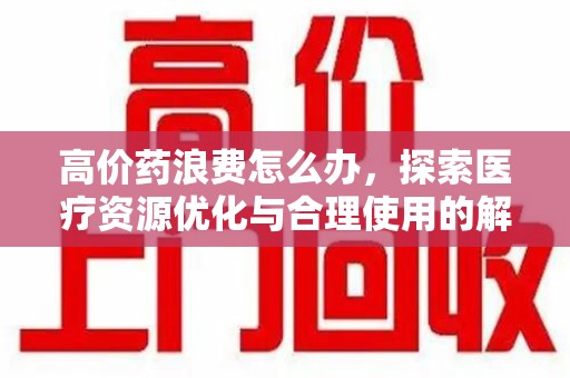 阜阳高价药浪费怎么办，探索医疗资源优化与合理使用的解决方案
