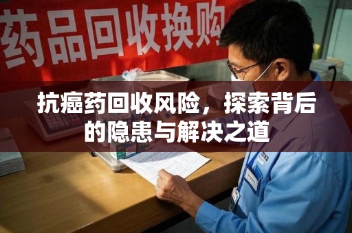 阜阳抗癌药回收风险，探索背后的隐患与解决之道