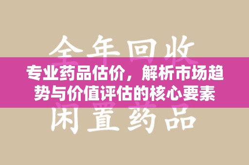 阜阳专业药品估价，解析市场趋势与价值评估的核心要素