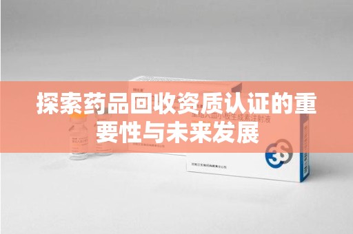 阜阳探索药品回收资质认证的重要性与未来发展