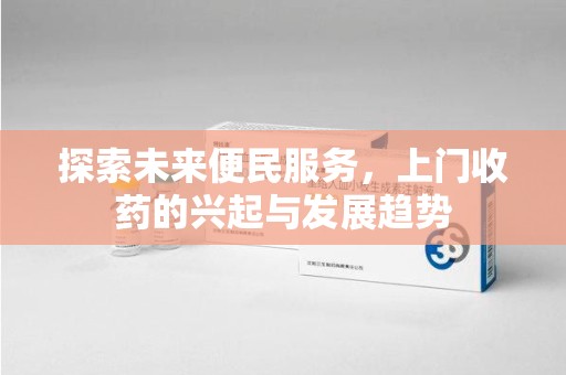 阜阳探索未来便民服务，上门收药的兴起与发展趋势