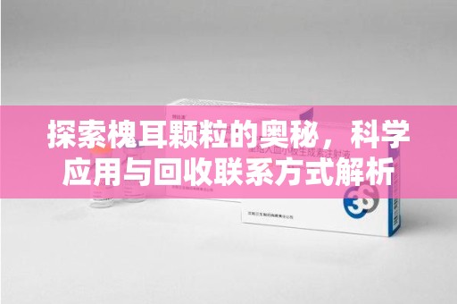 阜阳探索槐耳颗粒的奥秘，科学应用与回收联系方式解析