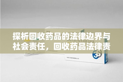 阜阳探析回收药品的法律边界与社会责任，回收药品法律责任的关键考量