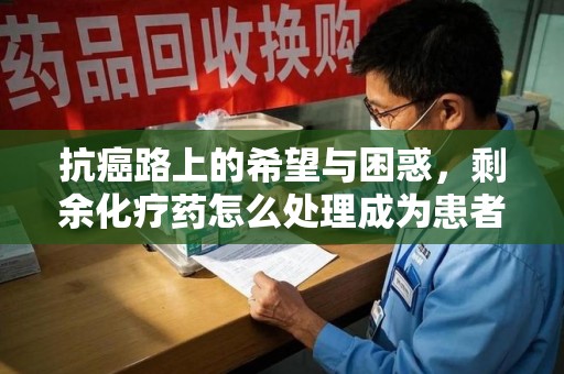 阜阳抗癌路上的希望与困惑，剩余化疗药怎么处理成为患者家庭的新难题