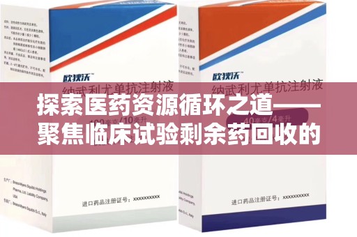 阜阳探索医药资源循环之道——聚焦临床试验剩余药回收的重要性与实践