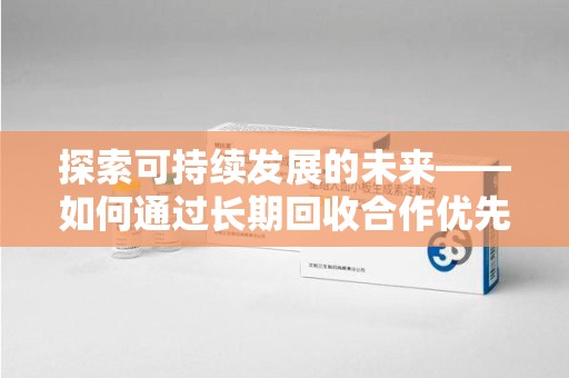 阜阳探索可持续发展的未来——如何通过长期回收合作优先实现共赢