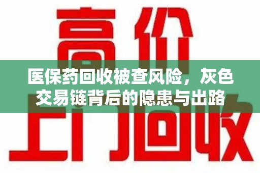 阜阳医保药回收被查风险，灰色交易链背后的隐患与出路