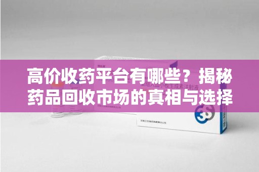 阜阳高价收药平台有哪些？揭秘药品回收市场的真相与选择