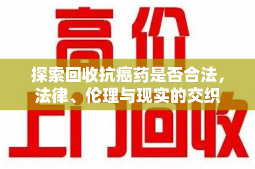 阜阳探索回收抗癌药是否合法，法律、伦理与现实的交织