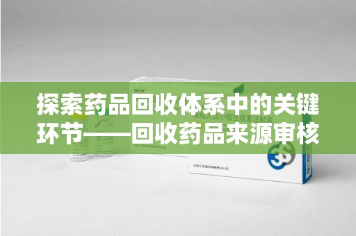 阜阳探索药品回收体系中的关键环节——回收药品来源审核的重要性
