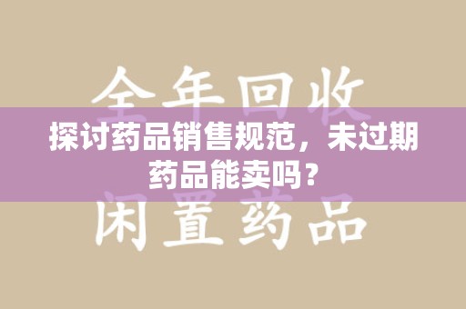 阜阳探讨药品销售规范，未过期药品能卖吗？