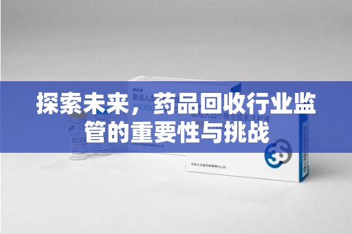 阜阳探索未来，药品回收行业监管的重要性与挑战