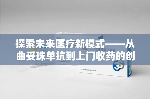 阜阳探索未来医疗新模式——从曲妥珠单抗到上门收药的创新实践