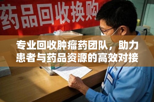 阜阳专业回收肿瘤药团队，助力患者与药品资源的高效对接