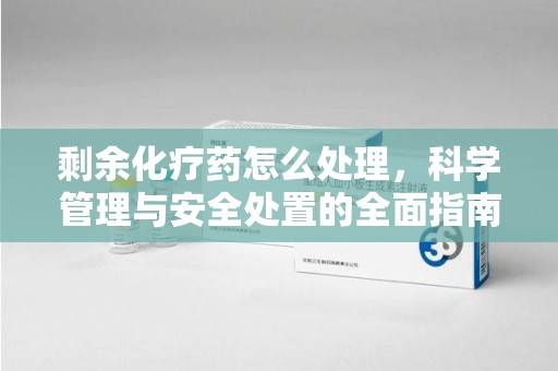 阜阳剩余化疗药怎么处理，科学管理与安全处置的全面指南