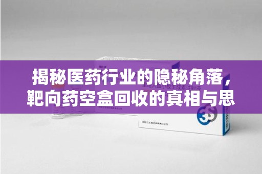 阜阳揭秘医药行业的隐秘角落，靶向药空盒回收的真相与思考