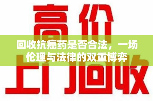 阜阳回收抗癌药是否合法，一场伦理与法律的双重博弈
