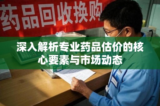 阜阳深入解析专业药品估价的核心要素与市场动态