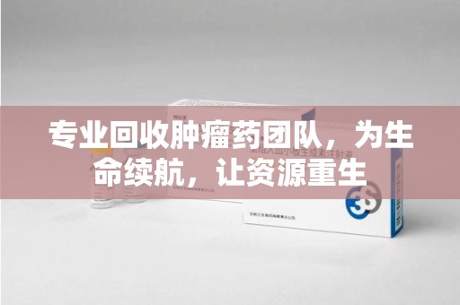 阜阳专业回收肿瘤药团队，为生命续航，让资源重生