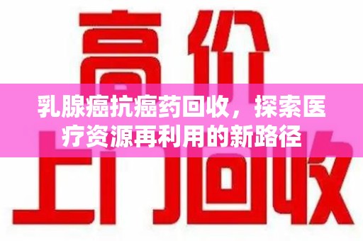 阜阳乳腺癌抗癌药回收，探索医疗资源再利用的新路径