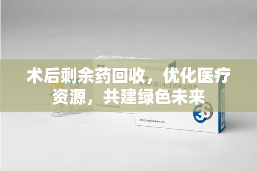阜阳术后剩余药回收，优化医疗资源，共建绿色未来